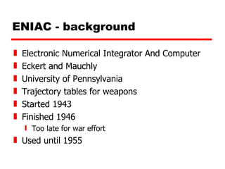 ENIAC - background Electronic Numerical Integrator And Computer Eckert and Mauchly University of Pennsylvania Trajectory tables for weapons  Started 1943 Finished 1946 Too late for war effort Used until 1955 
