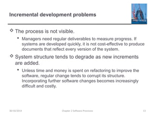 Incremental development problems
 The process is not visible.
 Managers need regular deliverables to measure progress. If
systems are developed quickly, it is not cost-effective to produce
documents that reflect every version of the system.
 System structure tends to degrade as new increments
are added.
 Unless time and money is spent on refactoring to improve the
software, regular change tends to corrupt its structure.
Incorporating further software changes becomes increasingly
difficult and costly.
Chapter 2 Software Processes 13
30/10/2014
 