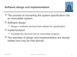 Software design and implementation
 The process of converting the system specification into
an executable system.
 Software design
 Design a software structure that realises the specification;
 Implementation
 Translate this structure into an executable program;
 The activities of design and implementation are closely
related and may be inter-leaved.
Chapter 2 Software Processes 23
30/10/2014
 