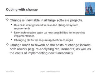 Coping with change
 Change is inevitable in all large software projects.
 Business changes lead to new and changed system
requirements
 New technologies open up new possibilities for improving
implementations
 Changing platforms require application changes
 Change leads to rework so the costs of change include
both rework (e.g. re-analysing requirements) as well as
the costs of implementing new functionality
Chapter 2 Software Processes 34
30/10/2014
 