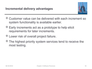 Incremental delivery advantages
 Customer value can be delivered with each increment so
system functionality is available earlier.
 Early increments act as a prototype to help elicit
requirements for later increments.
 Lower risk of overall project failure.
 The highest priority system services tend to receive the
most testing.
Chapter 2 Software Processes 45
30/10/2014
 