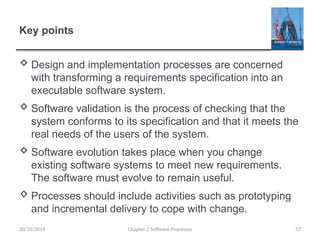 Key points
 Design and implementation processes are concerned
with transforming a requirements specification into an
executable software system.
 Software validation is the process of checking that the
system conforms to its specification and that it meets the
real needs of the users of the system.
 Software evolution takes place when you change
existing software systems to meet new requirements.
The software must evolve to remain useful.
 Processes should include activities such as prototyping
and incremental delivery to cope with change.
Chapter 2 Software Processes 57
30/10/2014
 