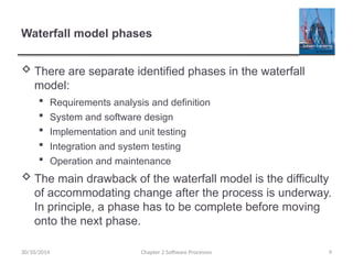 Waterfall model phases
 There are separate identified phases in the waterfall
model:
 Requirements analysis and definition
 System and software design
 Implementation and unit testing
 Integration and system testing
 Operation and maintenance
 The main drawback of the waterfall model is the difficulty
of accommodating change after the process is underway.
In principle, a phase has to be complete before moving
onto the next phase.
Chapter 2 Software Processes 9
30/10/2014
 