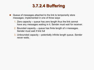3.7.2.4 Buffering
 Queue of messages attached to the link to temporarily store
messages; implemented in one of three ways
1. Zero capacity – queue has zero length thus the link cannot
have any messages waiting in it. Sender must wait for receiver.
2. Bounded capacity – queue has finite length of n messages.
Sender must wait if link full
3. Unbounded capacity – potentially infinite length queue. Sender
never waits.
 