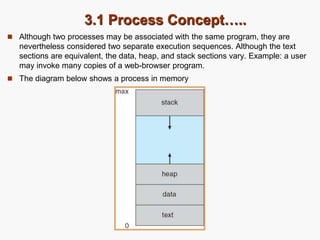 3.1 Process Concept…..
 Although two processes may be associated with the same program, they are
nevertheless considered two separate execution sequences. Although the text
sections are equivalent, the data, heap, and stack sections vary. Example: a user
may invoke many copies of a web-browser program.
 The diagram below shows a process in memory
 