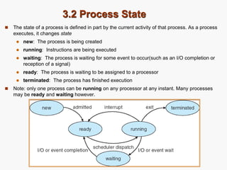 3.2 Process State
 The state of a process is defined in part by the current activity of that process. As a process
executes, it changes state
 new: The process is being created
 running: Instructions are being executed
 waiting: The process is waiting for some event to occur(such as an I/O completion or
reception of a signal)
 ready: The process is waiting to be assigned to a processor
 terminated: The process has finished execution
 Note: only one process can be running on any processor at any instant. Many processes
may be ready and waiting however.
 