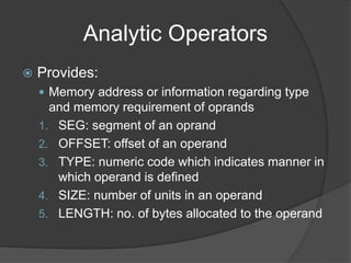 Analytic Operators
 Provides:
 Memory address or information regarding type
and memory requirement of oprands
1. SEG: segment of an oprand
2. OFFSET: offset of an operand
3. TYPE: numeric code which indicates manner in
which operand is defined
4. SIZE: number of units in an operand
5. LENGTH: no. of bytes allocated to the operand
 