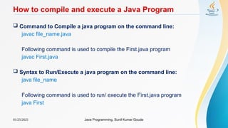 01/25/2025 Java Programming, Sunil Kumar Gouda
How to compile and execute a Java Program
 Command to Compile a java program on the command line:
javac file_name.java
Following command is used to compile the First.java program
javac First.java
 Syntax to Run/Execute a java program on the command line:
java file_name
Following command is used to run/ execute the First.java program
java First
 