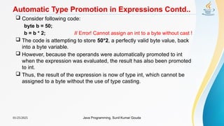 01/25/2025 Java Programming, Sunil Kumar Gouda
Automatic Type Promotion in Expressions Contd..
 Consider following code:
byte b = 50;
b = b * 2; // Error! Cannot assign an int to a byte without cast !
 The code is attempting to store 50*2, a perfectly valid byte value, back
into a byte variable.
 However, because the operands were automatically promoted to int
when the expression was evaluated, the result has also been promoted
to int.
 Thus, the result of the expression is now of type int, which cannot be
assigned to a byte without the use of type casting.
 