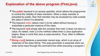 01/25/2025 Java Programming, Sunil Kumar Gouda
Explanation of the above program (First.java)
The public keyword is an access specifier, which allows the programmer
to control the visibility of class members. When a class member is
preceded by public, then that member may be accessed by code outside
the class in which it is declared.
The keyword static allows main () to be called without having to
instantiate a particular instance of the class.
The keyword void simply tells the compiler that main () does not return a
value. As stated, main () is the method called when a Java application
begins. Keep in mind that Java is case-sensitive. Thus, Main is different
from main.
String args[] declares a parameter named args, which is an array of
instances of the class String. This args parameter is essential when we
enter some input through the command line while executing a program.
 
