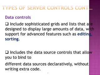 Data controls
 Include sophisticated grids and lists that are
designed to display large amounts of data, with
support for advanced features such as editing,
sorting.


 Includes the data source controls that allow
you to bind to
different data sources declaratively, without
writing extra code.
                      7
 