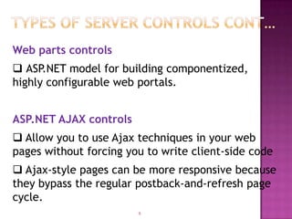 Web parts controls
 ASP.NET model for building componentized,
highly configurable web portals.


ASP.NET AJAX controls
 Allow you to use Ajax techniques in your web
pages without forcing you to write client-side code
 Ajax-style pages can be more responsive because
they bypass the regular postback-and-refresh page
cycle.
                        9
 