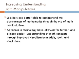 Increasing Understanding  with Manipulatives Learners are better able to comprehend the abstractness of mathematics through the use of math manipulatives. Advances in technology have allowed for further, and a more easier,  understanding of math concepts through improved visualization models, tools, and simulations. 