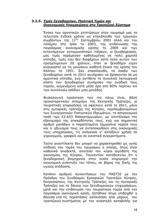 3.2.5. Τιμές Ξενοδοχείων, Πολιτική Τιμών και
       Οικονομικές Υποχρεώσεις στο Τραπεζικό Σύστημα

      Ένεκα των αρνητικών επιπτώσεων στον τουρισμό μας τα
      τελευταία ένδεκα χρόνια ως επακόλουθο των τραγικών
      συμβάντων της 11ης Σεπτεμβρίου 2001 αλλά και του
      πολέμου στο Ιράκ το 2003, της επιδείνωσης της
      παγκόσμιας οικονομικής κρίσης το 2009 και των
      εντεινόμενων ανταγωνιστικών πιέσεων, οι ξενοδοχειακές
      μας τιμές παρέμειναν καθηλωμένες σε πολύ χαμηλά
      επίπεδα, τιμές που δεν διαφέρουν κατά πολύ αυτών των
      προηγούμενων 20 χρόνων, όταν οι ξενοδόχοι είχαν
      αναγκαστεί να τις μειώσουν αισθητά ένεκα της κρίσης του
      Κόλπου το 1991. Σαν επακόλουθο, τα έσοδα των
      ξενοδοχείων κατά το 2011 συνέχισαν να βρίσκονται σε μη
      αμειπτικά επίπεδα, ενώ αντίθετα τα συνολικά λειτουργικά
      κόστη των ξενοδοχείων συνέχισαν την ανοδική τους
      πορεία, κειμενόμενα κατά μέσο όρο στο 80% περίπου επί
      των συνολικών εσόδων μιας μονάδας.

      Φυσιολογική προέκταση των πιο πάνω είναι, βάση
      προκαταρκτικών στοιχείων της Κεντρικής Τράπεζας, οι
      τουριστικές επιχειρήσεις να οφείλουν κατά το 2011, μόνο
      στις εμπορικές τράπεζες της Κύπρου, περιλαμβανομένων
      των Συνεργατικών Πιστωτικών Ιδρυμάτων, το αστρονομικό
      ποσό των €2.653 δισεκατομμυρίων, με αποτέλεσμα τον
      εξανεμισμό της επικερδότητας τους, ενώ για σημαντικό
      αριθμό μονάδων η παρατεταμένη ζημιογόνα πορεία τους
      και η αδυναμία τους να ανταποκριθούν στις οικονομικές
      τους υποχρεώσεις, τις ανάγκασε ν’ αλλάξουν χρήση σε
      γηροκομεία, γραφεία και σε οικιστικά συγκροτήματα.

      Τούτο αναντίλεκτα δεν μπορεί να χαρακτηρισθεί ως υγιής
      επίδοση του τομέα του τουρισμού ο οποίος, όπως είναι
      καθολικά αποδεκτό, αποτελεί τον κύριο αιμοδότη της
      οικονομίας της Κύπρου. Τουναντίον καταδεικνύει ότι η
      ξενοδοχειακή βιομηχανία στην ουσία επιχορηγεί την
      οικονομική ανάπτυξη του τόπου, σε βάρος της δικής της
      υγιούς απόδοσης.

      Κατόπιν αριθμού συναντήσεων του ΠΑΣΥΞΕ με τον
      Πρόεδρο του Συνδέσμου Εμπορικών Τραπεζών Κύπρου,
      Εκπροσώπους της Κεντρικής Τράπεζας και τις Εμπορικές
      Τράπεζες για τα δάνεια των ξενοδοχειακών επιχειρήσεων,
      μετά και την επιδείνωση του τουριστικού τομέα από την
      παγκόσμια οικονομική κρίση, ζητήθηκε όπως επιδειχθεί η
      δέουσα υπό τις περιστάσεις κατανόηση από μέρους του
      τραπεζικού συστήματος με την αναστολή καταβολής για

                                                          18
 