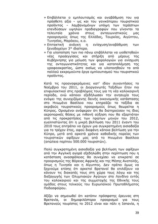 » Επιβάλλεται ο εμπλουτισμός και αναβάθμιση του για
  πρόσθετη αξία - ως και του γενικότερου τουριστικού
  προϊόντος - λαμβανομένων υπόψη των τεράστιων
  επενδύσεων υψηλών προδιαγραφών που γίνονται τα
  τελευταία   χρόνια     στους    ανταγωνιστικούς   μας
  προορισμούς όπως της Ελλάδας, Τουρκίας, Αιγύπτου,
  Τυνησίας, Μαρόκου, κ.α.
» Επιτακτική   ανάγκη    η   ενίσχυση/αναβάθμιση    των
  ξενοδοχείων 3* ιδιαίτερα.
» Για υλοποίηση των πιο πάνω επιβάλλεται να υιοθετηθούν
  νέες προσεγγίσεις και στήριξη από μέρους της
  Κυβέρνησης για μείωση των φορολογιών για ενίσχυση
  της ανταγωνιστικότητας και για καταπολέμηση της
  γραφειοκρατίας, ώστε αισίως να υλοποιηθούν τα από
  πολλού εκκρεμούντα έργα εμπλουτισμού του τουριστικού
  προϊόντος.

Κατά τις προαναφερόμενες κατ’ ιδίαν συναντήσεις το
Νοέμβριο του 2011, οι Διοργανωτές Ταξιδίων ήταν πιο
επιφυλακτικοί στις προβλέψεις τους για τη νέα καλοκαιρινή
περίοδο, ενώ κάποιοι εξεδήλωσαν την ανησυχία τους
ενόψει της συνεχιζόμενης δεινής οικονομικής κατάστασης
στο Ηνωμένο Βασίλειο που επηρεάζει τα ταξίδια σε
ακριβούς τουριστικούς προορισμούς όπως θεωρείται η
Κύπρος. Ορισμένοι ανάφεραν ότι θα διατηρούσαν τις ίδιες
αεροπορικές θέσεις με πιθανή αύξηση που θα εξαρτιόταν
από τις προκρατήσεις των πρώτων μηνών του 2012,
ευελπιστώντας ότι η μικρή βελτίωση του 2011 έναντι του
2010 τους επιτρέπει να έχουν μια συγκρατημένη αισιοδοξία
για το τρέχον έτος, αφού διεφάνη κάποια βελτίωση για την
Κύπρο, μετά από αρκετά χρόνια καθοδικής πορείας των
τουριστικών αφίξεων μας από το Ηνωμένο Βασίλειο
(απώλεια περίπου 500.000 τουριστών).

Πολύ συγκρατημένη αισιοδοξία για βελτίωση των αφίξεων
από την Αγγλική αγορά εξεδηλώθη στην περίπτωση που η
κατάσταση ανασφάλειας θα συνεχίσει να επικρατεί σε
προορισμούς της Βόρειας Αφρικής και της Μέσης Ανατολής,
όπως η Τυνησία και η Αίγυπτος. Δεν πρέπει όμως να
ξεχνούμε επίσης ότι αρκετοί Βρετανοί θα επιλέξουν να
κάνουν τις διακοπές τους στη χώρα τους λόγω και της
διεξαγωγής των Ολυμπιακών Αγώνων στο Λονδίνο εντός
του καλοκαιριού και της συμμετοχής της Εθνικής τους
ομάδας στους τελικούς του Ευρωπαϊκού Πρωταθλήματος
Ποδοσφαίρου.

Αξίζει να σημειωθεί ότι κατόπιν πρόσφατης έρευνας στη
Βρετανία, οι δημοφιλέστεροι προορισμοί για τους
Βρετανούς τουρίστες το 2012 είναι και πάλι η Ισπανία, η

                                                      39
 