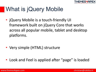 What is jQuery Mobile
• jQuery Mobile is a touch-friendly UI
framework built on jQuery Core that works
across all popular mobile, tablet and desktop
platforms.
• Very simple (HTML) structure
• Look and Feel is applied after “page” is loaded
 
