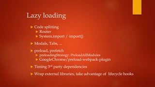Lazy loading
 Code splitting
 Router
 System.import / import()
 Modals, Tabs, ...
 preload, prefetch
 preloadingStrategy: PreloadAllModules
 GoogleChrome/preload-webpack-plugin
 Timing 3rd party dependencies
 Wrap external libraries, take advantage of lifecycle hooks
 