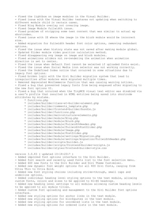 - Fixed the lightbox on image modules in the Visual Builder.
- Fixed issue with the Visual Builder textarea not updating when switching to
different module child in certain cases.
- Fixed Blog Module overlay not covering image.
- Fixed Image Module fullwidth issue.
- Fixed problem of stripping some text content that was similar to actual wp
shortcodes.
- Fixed issue with IE where the image in the blurb module would be incorrect
size.
- Added migration for fullwidth header font color options, removing redundant
options.
- Fixed the issue when history state was not saved after making module global.
- Updated Slider module video position calculation method.
- Fixed disappearing svg image on image and blurb modules.
- Fixed animations sliders not re-rendering the animation when animation
direction is set to center.
- Fixed the issue when default font cannot be selected if uploaded fonts exist.
- Fixed the issue when Social Media icon selector was not working correctly.
- Fixed the Undefined Index notice that occurred in some situations due to
legacy font options.
- Fixed broken logic with the Divi Builder migration system that lead to
irregularities after modules were migrated multiple times.
- Removed deprecated WooCommerce function that was causing warning notices.
- Fixed a bug that prevented legacy fonts from being enqueued after migrating to
the new font options UI.
- Fixed a bug that occurred when the TinyMCE visual text editor was disabled via
a user's profile that resulted in HTML entities being saved into shortcode
attributes by mistake.
* functions.php
* includes/builder/class-et-builder-element.php
* includes/builder/comments_template.php
* includes/builder/frontend-builder/bundle.js
* includes/builder/functions.php
* includes/builder/main-structure-elements.php
* includes/builder/module/Blog.php
* includes/builder/module/Blurb.php
* includes/builder/module/FullwidthHeader.php
* includes/builder/module/FullwidthPostSlider.php
* includes/builder/module/Image.php
* includes/builder/module/PostSlider.php
* includes/builder/module/settings/Migration.php
* includes/builder/module/settings/migration/FullwidthHeader.php
* includes/builder/scripts/builder.js
* includes/builder/scripts/frontend-builder-scripts.js
* includes/builder/styles/frontend-builder-style.css
version 3.0.83 ( updated 10-18-2017 )
- Added improved font options interface to the Divi Builder.
- Added font search and recently used fonts list to the font selection menu.
- Added 600 new fonts to the Divi Builder and Divi Theme Customizer.
- Added new dynamic font weight options for all 800 Divi fonts, ranging from
Ultra Thin to Ultra Bold.
- Added new font styling choices including strike-through, small caps and
underline options.
- Added individual heading level styling options to the text module, allowing
custom fonts, colors and sizes to be applied to H1-H6 headings.
- Added new heading level settings to all modules allowing custom heading levels
to be applied to all module titles.
- Added custom font uploading and management to the Divi Builder font options
interface.
- Added new styling options for anchor links in the text module.
- Added new styling options for blockquotes in the text module.
- Added new styling options for unordered lists in the text module.
- Added new styling options for ordered lists in the text module.
 