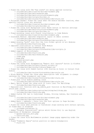 - Fixed the issue with CTA "max width" not being applied correctly
* includes/builder/class-et-builder-element.php
* includes/builder/main-modules.php
* includes/builder/main-structure-elements.php
* includes/builder/scripts/builder.js
* includes/builder/styles/frontend-builder-style.css
- Fullwidth header: Fixed the issue when the module becomes inactive, when
specific button icons are selected
* includes/builder/class-et-builder-element.php
* includes/builder/scripts/builder.js
- Fixed the issue with Background color Reset button in Section settings
* includes/builder/main-structure-elements.php
* includes/builder/scripts/builder.js
- Fixed encoding issue with French localization in Code Module
* includes/builder/class-et-builder-element.php
- Countdown Module: Improved responsive layout on small screens
* includes/builder/main-modules.php
* includes/builder/scripts/frontend-builder-scripts.js
- Added missing "gift" icon into the Icon Picker option in all Modules
* includes/builder/functions.php
- Improved localization in Contact Form Module
* includes/builder/framework.php
* includes/builder/scripts/frontend-builder-scripts.js
- Added support of Microformats
* includes/builder/functions.php
* includes/builder/main-modules.php
* index.php
* page.php
* single-project.php
* single.php
- Fixed the issue with disappearing "Export Divi Layouts" button in FireFox
* includes/builder/scripts/library_scripts.js
* includes/builder/styles/library_pages.css
- Fixed the issue with Submit button icon styling on hover in Contact Form
module
* includes/builder/styles/frontend-builder-style.css
- Blurb Module: Fixed the issue when description text alignment is always
centered for 768px breakpoint and lower
* includes/builder/styles/frontend-builder-style.css
- Fixed post title module padding issue
* includes/builder/styles/frontend-builder-style.css
- Email Optin: Fixed the issue with 25 lists limit for MailChimp
* includes/builder/functions.php
- Replaced curl function with wp_remote_post funciton in MailChimp_Divi class to
avoid some issues
* includes/builder/subscription/mailchimp/mailchimp.php
* includes/builder/functions.php
- Added Custom CSS tab to Individual Slides, Pricing tables, Bar Counters and
Toggles
* includes/builder/class-et-builder-element.php
* includes/builder/main-modules.php
- Added Basic ( websafe ) fonts into the Font options in Page Builder
* includes/builder/functions.php
- Fixed the issue when preview in Customizer stops working with certain options,
if fixed menu is disabled
* js/theme-customizer.js
- Added "Disable Translations" option which forces Divi to use English
regardless of Wordpress language
* epanel/options_divi.php
* functions.php
- Fixed the issue with WooCommerce product image popup appearing under the
header
- Fixed "Comments Reply" button position on mobile breakpoints
* style.css
 