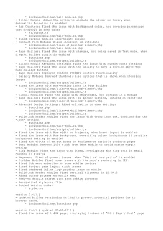 * includes/builder/main-modules.php
- Slider Module: Added the option to animate the slider on hover, when
Automattic Animation is enabled
- Bar Counters: Fixed the issue with background color, not covering percentage
text properly in some cases
* js/custom.js
* includes/builder/main-modules.php
- Fixed various modules line-height issues
- Contact Form Module: Fixed incorrect id attribute
* includes/builder/class-et-builder-element.php
* includes/builder/main-modules.php
- Page Builder: Fixed the issue with changes, not being saved in Text mode, when
Elegant Builder plugin is enabled
* functions.php
* includes/builder/scripts/builder.js
- Slider Module Advanced Settings: Fixed the issue with custom fonts settings
- Page Builder: Fixed the issue with the ability to move a section above the
main builder buttons
- Page Builder: Improved Content WYSIWIG editors functionality
- Gallery Module: Removed thumbnail-size options that is shown when choosing
images
* includes/builder/scripts/builder.js
- Fixed the issue with non-working icons in Page builder
* includes/builder/class-et-builder-element.php
* includes/builder/scripts/builder.js
- Global Modules: Fixed the issue with shortcodes, not working in a module
- Page Builder: Fixed the issue with 1px border setting, ignored on front-end
* includes/builder/class-et-builder-element.php
- Advanced Design Settings: Added validation to some settings
* functions.php
* includes/builder/class-et-builder-element.php
* includes/builder/scripts/builder.js
- Fullwidth Header Module: Fixed the issue with wrong icon set, provided for the
"Icon" setting
* functions.php
* includes/builder/main-modules.php
* includes/builder/scripts/builder.js
- Fixed the issue with Row width on Projects, when boxed layout is enabled
- Fixed the issue with Row background, overriding column backgrounds if parallax
background setting is enabled
- Fixed the widths of select boxes on WooCommerce variable products pages
- Text Module: Removed 100% width from Text Module to avoid custom margin
overlap
- Blog Module: Fixed the issue with items, overlapping the blog grid in small
columns in Firefox
- Megamenu: Fixed alignment issues, when "Vertical navigation" is enabled
- Divider Module: Fixed some issues with the module rendering in IE11
- Fixed Sub menu animation on some mobile devices
- Fixed Project page layout width issues
- Fixed centered inline logo padding issue on mobile
- Fullwidth Header Module: Fixed Vertical alignment in IE 9-10
- Added cursor pointer to mobile menu
- Removed default search icon from webkit browsers
- Reorganized style.css file
- Bumped version number
* style.css
version 2.4.5.1
- Updated builder versioning on load to prevent potential problems due to
browser cache.
* includes/builder/functions.php
version 2.4.5 ( updated 07-02-2015 )
- Fixed the issue with 404 page, displaying instead of "Edit Page / Post" page
 
