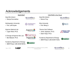 Acknowledgements
MaGICMaT
QuesTek (Intern)
• Ramya Gurunathan
Northwestern University
• Prof. Jeff Snyder
Argonne National Lab
• Logan Ward, Ph.D.
U Chicago & Argonne Nat. Lab
• Ben Blaiszik, Ph.D.
Funded by Department of Energy
• SBIR Phase I (DE-SC0019679)
CALPHAD in the Cloud
QuesTek (Intern)
• Ramon Frey
Rice University
• Prof. Meng Li
Thermo-Calc Software
• Johan Jeppsson, Ph.D.
• Adam Hope, Ph.D.
Funded by Department of Energy
• SBIR Phase II (DE-SC0017234)
Aug 1, 2019
Artificial Intelligence for Materials Science (AIMS)
Workshop 2019
26
 
