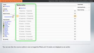 Centre for Learning, Teaching and Technology                             Moodle Series MOT23: Changing Display Format of Course Outline and Setting Availability to Students




   You can see that the course outline is now arranged by Week, and 12 weeks are displayed as set earlier.
 