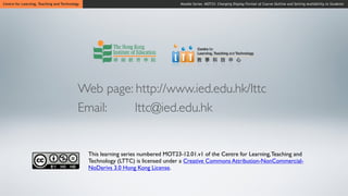 Centre for Learning, Teaching and Technology                                       Moodle Series MOT23: Changing Display Format of Course Outline and Setting Availability to Students




                                           Web page: http://www.ied.edu.hk/lttc
                                           Email:    lttc@ied.edu.hk


                                               This learning series numbered MOT23-12.01.v1 of the Centre for Learning, Teaching and
                                               Technology (LTTC) is licensed under a Creative Commons Attribution-NonCommercial-
                                               NoDerivs 3.0 Hong Kong License.
 