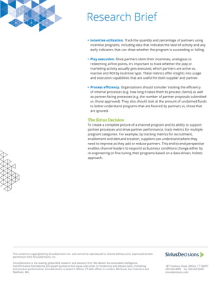 Research Brief
This content is copyrighted by SiriusDecisions Inc. and cannot be reproduced or shared without prior expressed written
permission from SiriusDecisions, Inc.
SiriusDecisions is the leading global B2B research and advisory ﬁrm. We deliver the actionable intelligence,
transformative frameworks and expert guidance that equip executives to modernize and elevate sales, marketing
and product performance. SiriusDecisions is based in Wilton, CT with oﬃces in London, Montreal, San Francisco and
Waltham, MA.
187 Danbury Road, Wilton, CT 06897
203.665.4000 fax 203.563.9260
siriusdecisions.com
• Incentive utilization. Track the quantity and percentage of partners using
incentive programs, including data that indicates the level of activity and any
early indicators that can show whether the program is succeeding or failing.
• Play execution. Once partners claim their incentives, analogous to
redeeming airline points, it’s important to track whether the play or
marketing activity actually gets executed, which partners are active vs.
inactive and ROI by incentive type. These metrics oﬀer insights into usage
and execution capabilities that are useful for both supplier and partner.
• Process eﬃciency. Organizations should consider tracking the eﬃciency
of internal processes (e.g. how long it takes them to process claims) as well
as partner-facing processes (e.g. the number of partner proposals submitted
vs. those approved). They also should look at the amount of unclaimed funds
to better understand programs that are favored by partners vs. those that
are ignored.
The Sirius Decision
To create a complete picture of a channel program and its ability to support
partner processes and drive partner performance, track metrics for multiple
program categories. For example, by tracking metrics for recruitment,
enablement and demand creation, suppliers can understand where they
need to improve as they add or reduce partners. This end-to-end perspective
enables channel leaders to respond as business conditions change either by
re-engineering or ﬁne-tuning their programs based on a data-driven, holistic
approach.
 
