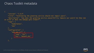© 2018, Amazon Web Services, Inc. or its Affiliates. All rights reserved. Amazon Confidential and Trademark
Chaos Toolkit metadata
{
"version": "1.0.0",
"title": "Terminating the greeting service should not impact users",
"description": "How does the greeting service unavailbility impacts our users? Do they see
an error or does the webapp gets slower?",
"tags": [
"kubernetes",
"aws"
],
"configuration": {
"web_app_url": {
"type": "env",
"key": "WEBAPP_URL"
}
},
 