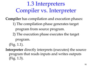 16
1.3 Interpreters
Compiler vs. Interpreter
Compiler has compilation and execution phases:
1) The compilation phase generates target
program from source program.
2) The execution phase executes the target
program.
(Fig. 1.1).
Interpreter directly interprets (executes) the source
program that reads inputs and writes outputs
(Fig. 1.3).
 