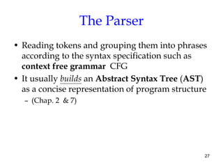 The Parser
• Reading tokens and grouping them into phrases
according to the syntax specification such as
context free grammar CFG
• It usually builds an Abstract Syntax Tree (AST)
as a concise representation of program structure
– (Chap. 2 & 7)
27
 