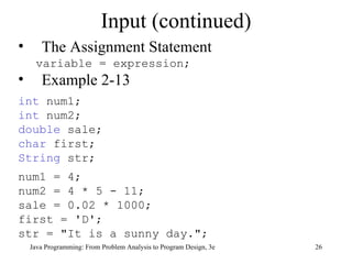 Input (continued) The Assignment Statement variable = expression; Example 2-13 int  num1; int  num2; double  sale; char  first; String  str; num1 = 4; num2 = 4 * 5 - 11; sale = 0.02 * 1000; first = 'D'; str = &quot;It is a sunny day.&quot;; Java Programming: From Problem Analysis to Program Design, 3e 