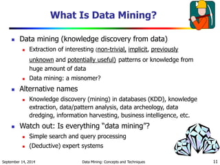 What Is Data Mining? 
 Data mining (knowledge discovery from data) 
 Extraction of interesting (non-trivial, implicit, previously 
unknown and potentially useful) patterns or knowledge from 
huge amount of data 
 Data mining: a misnomer? 
 Alternative names 
 Knowledge discovery (mining) in databases (KDD), knowledge 
extraction, data/pattern analysis, data archeology, data 
dredging, information harvesting, business intelligence, etc. 
 Watch out: Is everything “data mining”? 
 Simple search and query processing 
 (Deductive) expert systems 
September 14, 2014 Data Mining: Concepts and Techniques 11 
 