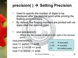 precision( )  Setting Precision
• Used to specify the number of digits to be
displayed after the decimal point while printing the
floating-point numbers.
• By default, the floating numbers are printed with six
digits after the decimal point.
• cout.precision(d);
– Where d is the number of digits to the right of the decimal
point.
cout.precision(3);
cout << sqrt(2) << endl;
cout << 3.14159 << endl;
cout <<2.50032 << endl;
1.141  truncated
3.142  rounded
2.5 o trailing zeros
28By:-Gourav Kottawar
 