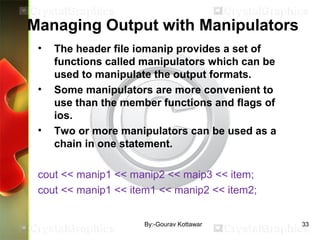 Managing Output with Manipulators
• The header file iomanip provides a set of
functions called manipulators which can be
used to manipulate the output formats.
• Some manipulators are more convenient to
use than the member functions and flags of
ios.
• Two or more manipulators can be used as a
chain in one statement.
cout << manip1 << manip2 << maip3 << item;
cout << manip1 << item1 << manip2 << item2;
33By:-Gourav Kottawar
 