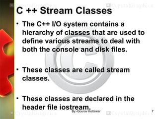 C ++ Stream Classes
• The C++ I/O system contains a
hierarchy of classes that are used to
define various streams to deal with
both the console and disk files.
• These classes are called stream
classes.
• These classes are declared in the
header file iostream. 7By:-Gourav Kottawar
 