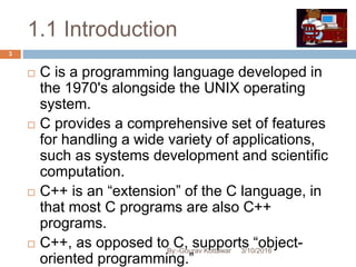 1.1 Introduction
3/10/2016
3
 C is a programming language developed in
the 1970's alongside the UNIX operating
system.
 C provides a comprehensive set of features
for handling a wide variety of applications,
such as systems development and scientific
computation.
 C++ is an “extension” of the C language, in
that most C programs are also C++
programs.
 C++, as opposed to C, supports “object-
oriented programming.”
By:-Gourav Kottawar
 