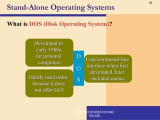 36
Stand-Alone Operating Systems
What is DOS (Disk Operating System)?
D
Developed in
early 1980s
for personal
computers
O
Used command-line
interface when first
developed, later
included menus
S
Hardly used today
because it does
not offer GUI
COMPUTER STUDIES FOR HND.
TAR JOEL
 