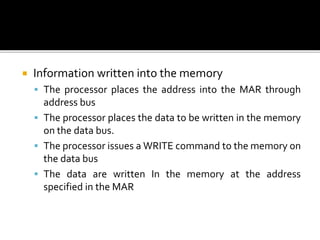  Information written into the memory
 The processor places the address into the MAR through
address bus
 The processor places the data to be written in the memory
on the data bus.
 The processor issues a WRITE command to the memory on
the data bus
 The data are written In the memory at the address
specified in the MAR
 