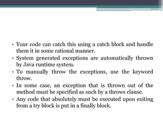 • Your code can catch this using a catch block and handle
them it in some rational manner.
• System generated exceptions are automatically thrown
by Java runtime system.
• To manually throw the exceptions, use the keyword
throw.
• In some case, an exception that is thrown out of the
method must be specified as such by a throws clause.
• Any code that absolutely must be executed upon exiting
from a try block is put in a finally block.
 