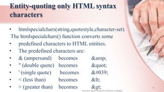 Entity-quoting only HTML syntax
characters
• htmlspecialchars(string,quotestyle,character-set)
The htmlspecialchars() function converts some
• predefined characters to HTML entities.
• The predefined characters are:
• & (ampersand) becomes &amp;
• " (double quote) becomes &quot;
• ' (single quote) becomes &#039;
• < (less than) becomes &lt;
• > (greater than) becomes &gt;
monica deshmane(H.V.Desai college)
9
 