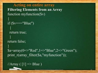Acting on entire array
Filtering Elements from an Array
function myfunction($v)
{
if ($v==="Blue")
{
return true;
}
return false;
}
$a=array(0=>"Red",1=>"Blue",2=>"Green");
print_r(array_filter($a,"myfunction"));
//Array ( [1] => Blue )
Monica Deshmane(H.V.Desai college,Pune) 26
 