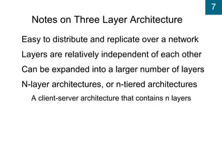 7
Notes on Three Layer Architecture
Easy to distribute and replicate over a network
Layers are relatively independent of each other
Can be expanded into a larger number of layers
N-layer architectures, or n-tiered architectures
A client-server architecture that contains n layers
 