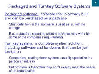 7
Packaged and Turnkey Software Systems
Packaged software: software that is already built
and can be purchased as a package
Strict definition is that software is used as is, with no
change
E.g. a standard reporting system package may work for
some of the companies requirements
Turnkey system: a complete system solution,
including software and hardware, that can be just
turned on
Companies creating these systems usually specialize in a
particular industry
But problem is that often they don’t exactly meet the needs
of an organization
 