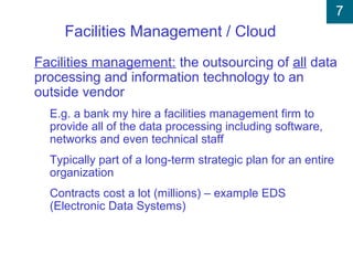 7
Facilities Management / Cloud
Facilities management: the outsourcing of all data
processing and information technology to an
outside vendor
E.g. a bank my hire a facilities management firm to
provide all of the data processing including software,
networks and even technical staff
Typically part of a long-term strategic plan for an entire
organization
Contracts cost a lot (millions) – example EDS
(Electronic Data Systems)
 
