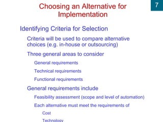 7Choosing an Alternative for
Implementation
Identifying Criteria for Selection
Criteria will be used to compare alternative
choices (e.g. in-house or outsourcing)
Three general areas to consider
General requirements
Technical requirements
Functional requirements
General requirements include
Feasibility assessment (scope and level of automation)
Each alternative must meet the requirements of
Cost
Technology
 