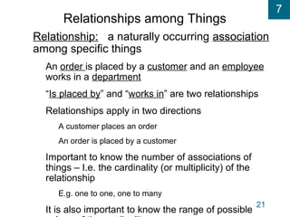 7
21
Relationships among Things
Relationship: a naturally occurring association
among specific things
An order is placed by a customer and an employee
works in a department
“Is placed by” and “works in” are two relationships
Relationships apply in two directions
A customer places an order
An order is placed by a customer
Important to know the number of associations of
things – I.e. the cardinality (or multiplicity) of the
relationship
E.g. one to one, one to many
It is also important to know the range of possible
 