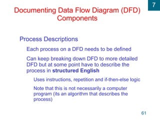 7
61
Documenting Data Flow Diagram (DFD)
Components
Process Descriptions
Each process on a DFD needs to be defined
Can keep breaking down DFD to more detailed
DFD but at some point have to describe the
process in structured English
Uses instructions, repetition and if-then-else logic
Note that this is not necessarily a computer
program (its an algorithm that describes the
process)
 