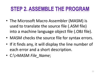 • The Microsoft Macro Assembler (MASM) is
used to translate the source file (.ASM file)
into a machine language object file (.OBJ file).
• MASM checks the source file for syntax errors.
• If it finds any, it will display the line number of
each error and a short description.
• C:>MASM File_Name;
22
 