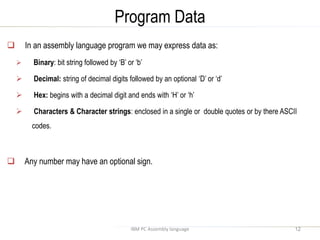 Program Data
IBM PC Assembly language
 In an assembly language program we may express data as:
 Binary: bit string followed by ‘B’ or ‘b’
 Decimal: string of decimal digits followed by an optional ‘D’ or ‘d’
 Hex: begins with a decimal digit and ends with ‘H’ or ‘h’
 Characters & Character strings: enclosed in a single or double quotes or by there ASCII
codes.
 Any number may have an optional sign.
12
 
